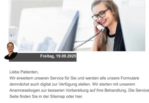 Freitag, 19.09.2025 Liebe Patienten, Wir erweitern unseren Service für Sie und werden alle unsere Formulare demnächst auch digital zur Verfügung stellen. Wir starten mit unserem Anamnesebogen zur besseren Vorbereitung auf Ihre Behandlung. Die Service Seite finden Sie in der Sitemap oder hier.