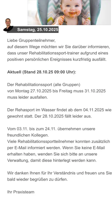 Samstag, 25.10.2025 Liebe Gruppenteilnehmer, auf diesem Wege möchten wir Sie darüber informieren, dass unser Rehabilitationssport-trainer aufgrund eines positiven persönlichen Ereignisses kurzfristig ausfällt.  Aktuell (Stand 28.10.25 09:00 Uhr):   Der Rehabilitationssport (alle Gruppen)  von Montag 27.10.2025 bis Freitag muss 31.10.2025 muss leider ausfallen.  Der Rehasport im Wasser findet ab dem 04.11.2025 wie gewohnt statt. Der 28.10.2025 fällt leider aus.  Vom 03.11. bis zum 24.11. übernehmen unsere freundlichen Kollegen.  Viele Rehabilitationssportteilnehmer konnten zusätzlich per E-Mail informiert werden. Wenn Sie keine E-Mail erhalten haben, wenden Sie sich bitte an unsere Verwaltung, damit diese hinterlegt werden kann.  Wir danken Ihnen für Ihr Verständnis und freuen uns Sie bald wieder begrüßen zu dürfen.  Ihr Praxisteam