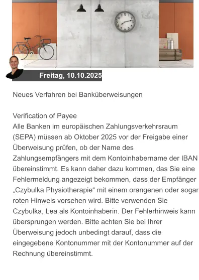 Freitag, 10.10.2025 Neues Verfahren bei Banküberweisungen  Verification of Payee Alle Banken im europäischen Zahlungsverkehrsraum (SEPA) müssen ab Oktober 2025 vor der Freigabe einer Überweisung prüfen, ob der Name des Zahlungsempfängers mit dem Kontoinhabername der IBAN übereinstimmt. Es kann daher dazu kommen, das Sie eine Fehlermeldung angezeigt bekommen, dass der Empfänger „Czybulka Physiotherapie“ mit einem orangenen oder sogar roten Hinweis versehen wird. Bitte verwenden Sie Czybulka, Lea als Kontoinhaberin. Der Fehlerhinweis kann übersprungen werden. Bitte achten Sie bei Ihrer Überweisung jedoch unbedingt darauf, dass die eingegebene Kontonummer mit der Kontonummer auf der Rechnung übereinstimmt.