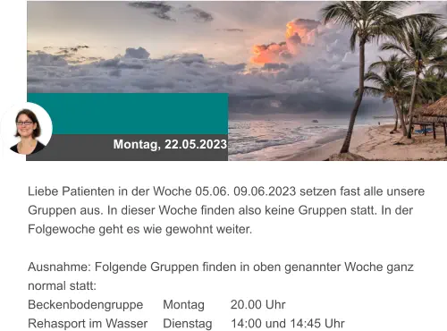Montag, 22.05.2023 Liebe Patienten in der Woche 05.06. 09.06.2023 setzen fast alle unsere Gruppen aus. In dieser Woche finden also keine Gruppen statt. In der Folgewoche geht es wie gewohnt weiter.  Ausnahme: Folgende Gruppen finden in oben genannter Woche ganz normal statt:  Beckenbodengruppe 	Montag 	20.00 Uhr Rehasport im Wasser	Dienstag 	14:00 und 14:45 Uhr
