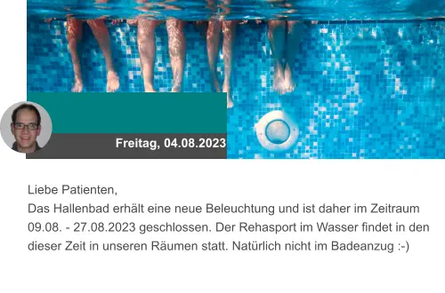 Freitag, 04.08.2023 Liebe Patienten, Das Hallenbad erhält eine neue Beleuchtung und ist daher im Zeitraum 09.08. - 27.08.2023 geschlossen. Der Rehasport im Wasser findet in den dieser Zeit in unseren Räumen statt. Natürlich nicht im Badeanzug :-)