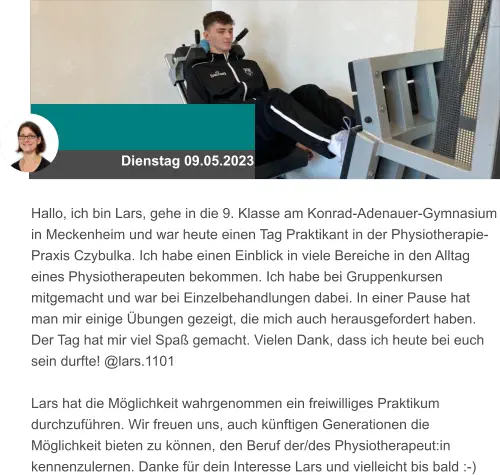 Dienstag 09.05.2023 Hallo, ich bin Lars, gehe in die 9. Klasse am Konrad-Adenauer-Gymnasium in Meckenheim und war heute einen Tag Praktikant in der Physiotherapie-Praxis Czybulka. Ich habe einen Einblick in viele Bereiche in den Alltag eines Physiotherapeuten bekommen. Ich habe bei Gruppenkursen mitgemacht und war bei Einzelbehandlungen dabei. In einer Pause hat man mir einige Übungen gezeigt, die mich auch herausgefordert haben. Der Tag hat mir viel Spaß gemacht. Vielen Dank, dass ich heute bei euch sein durfte! @lars.1101  Lars hat die Möglichkeit wahrgenommen ein freiwilliges Praktikum durchzuführen. Wir freuen uns, auch künftigen Generationen die Möglichkeit bieten zu können, den Beruf der/des Physiotherapeut:in kennenzulernen. Danke für dein Interesse Lars und vielleicht bis bald :-)