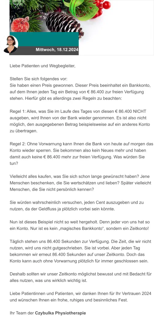 Mittwoch, 18.12.2024 Liebe Patienten und Wegbegleiter,  Stellen Sie sich folgendes vor: Sie haben einen Preis gewonnen. Dieser Preis beeinhaltet ein Bankkonto, auf dem Ihnen jeden Tag ein Betrag von € 86.400 zur freien Verfügung stehen. Hierfür gibt es allerdings zwei Regeln zu beachten:  Regel 1: Alles, was Sie im Laufe des Tages von diesen € 86.400 NICHT ausgeben, wird Ihnen von der Bank wieder genommen. Es ist also nicht möglich, den ausgegebenen Betrag beispielsweise auf ein anderes Konto zu übertragen.  Regel 2: Ohne Vorwarnung kann Ihnen die Bank von heute auf morgen das Konto wieder sperren. Sie bekommen also kein Neues mehr und haben damit auch keine € 86.400 mehr zur freien Verfügung. Was würden Sie tun?  Vielleicht alles kaufen, was Sie sich schon lange gewünscht haben? Jene Menschen beschenken, die Sie wertschätzen und lieben? Später vielleicht Menschen, die Sie nicht persönlich kennen?  Sie würden wahrscheinlich versuchen, jeden Cent auszugeben und zu nutzen, da der Geldfluss ja plötzlich vorbei sein könnte.  Nun ist dieses Beispiel nicht so weit hergeholt. Denn jeder von uns hat so ein Konto. Nur ist es kein „magisches Bankkonto“, sondern ein Zeitkonto!  Täglich stehen uns 86.400 Sekunden zur Verfügung. Die Zeit, die wir nicht nutzen, wird uns nicht gutgeschrieben. Sie ist vorbei. Aber jeden Tag bekommen wir erneut 86.400 Sekunden auf unser Zeitkonto. Doch das Konto kann auch ohne Vorwarnung plötzlich für immer geschlossen sein.  Deshalb sollten wir unser Zeitkonto möglichst bewusst und mit Bedacht für alles nutzen, was uns wirklich wichtig ist.  Liebe Patientinnen und Patienten, wir danken Ihnen für Ihr Vertrauen 2024 und wünschen Ihnen ein frohe, ruhiges und besinnliches Fest.  Ihr Team der Czybulka Physiotherapie