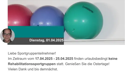 Dienstag, 01.04.2025 Liebe Sportgruppenteilnehmer! Im Zeitraum vom 17.04.2025 - 25.04.2025 finden urlaubsbedingt keine Rehabilitationssportgruppen statt. Genießen Sie die Ostertage!  Vielen Dank und bis demnächst.