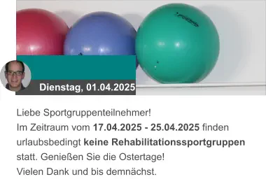 Dienstag, 01.04.2025 Liebe Sportgruppenteilnehmer! Im Zeitraum vom 17.04.2025 - 25.04.2025 finden urlaubsbedingt keine Rehabilitationssportgruppen statt. Genießen Sie die Ostertage! Vielen Dank und bis demnächst.