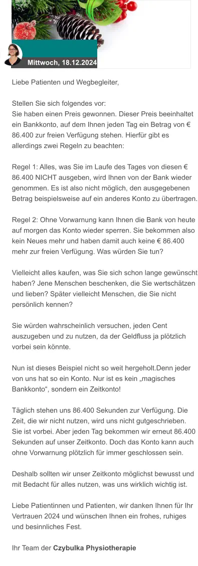 Mittwoch, 18.12.2024 Liebe Patienten und Wegbegleiter,  Stellen Sie sich folgendes vor: Sie haben einen Preis gewonnen. Dieser Preis beeinhaltet ein Bankkonto, auf dem Ihnen jeden Tag ein Betrag von € 86.400 zur freien Verfügung stehen. Hierfür gibt es allerdings zwei Regeln zu beachten:  Regel 1: Alles, was Sie im Laufe des Tages von diesen € 86.400 NICHT ausgeben, wird Ihnen von der Bank wieder genommen. Es ist also nicht möglich, den ausgegebenen Betrag beispielsweise auf ein anderes Konto zu übertragen.  Regel 2: Ohne Vorwarnung kann Ihnen die Bank von heute auf morgen das Konto wieder sperren. Sie bekommen also kein Neues mehr und haben damit auch keine € 86.400 mehr zur freien Verfügung. Was würden Sie tun?  Vielleicht alles kaufen, was Sie sich schon lange gewünscht haben? Jene Menschen beschenken, die Sie wertschätzen und lieben? Später vielleicht Menschen, die Sie nicht persönlich kennen?  Sie würden wahrscheinlich versuchen, jeden Cent auszugeben und zu nutzen, da der Geldfluss ja plötzlich vorbei sein könnte.  Nun ist dieses Beispiel nicht so weit hergeholt.Denn jeder von uns hat so ein Konto. Nur ist es kein „magisches Bankkonto“, sondern ein Zeitkonto!  Täglich stehen uns 86.400 Sekunden zur Verfügung. Die Zeit, die wir nicht nutzen, wird uns nicht gutgeschrieben. Sie ist vorbei. Aber jeden Tag bekommen wir erneut 86.400 Sekunden auf unser Zeitkonto. Doch das Konto kann auch ohne Vorwarnung plötzlich für immer geschlossen sein.  Deshalb sollten wir unser Zeitkonto möglichst bewusst und mit Bedacht für alles nutzen, was uns wirklich wichtig ist.  Liebe Patientinnen und Patienten, wir danken Ihnen für Ihr Vertrauen 2024 und wünschen Ihnen ein frohes, ruhiges und besinnliches Fest.  Ihr Team der Czybulka Physiotherapie