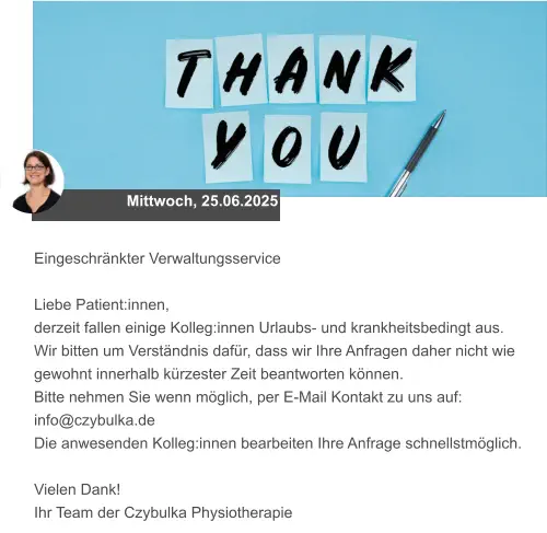 Mittwoch, 25.06.2025 Eingeschränkter Verwaltungsservice  Liebe Patient:innen, derzeit fallen einige Kolleg:innen Urlaubs- und krankheitsbedingt aus.  Wir bitten um Verständnis dafür, dass wir Ihre Anfragen daher nicht wie gewohnt innerhalb kürzester Zeit beantworten können.  Bitte nehmen Sie wenn möglich, per E-Mail Kontakt zu uns auf: info@czybulka.de Die anwesenden Kolleg:innen bearbeiten Ihre Anfrage schnellstmöglich.  Vielen Dank! Ihr Team der Czybulka Physiotherapie